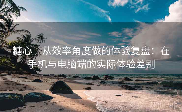 糖心｜从效率角度做的体验复盘：在手机与电脑端的实际体验差别  第1张