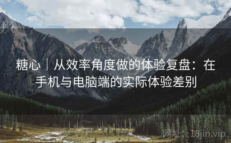 糖心｜从效率角度做的体验复盘：在手机与电脑端的实际体验差别  第2张