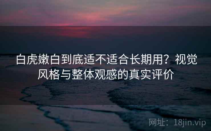 白虎嫩白到底适不适合长期用？视觉风格与整体观感的真实评价  第2张